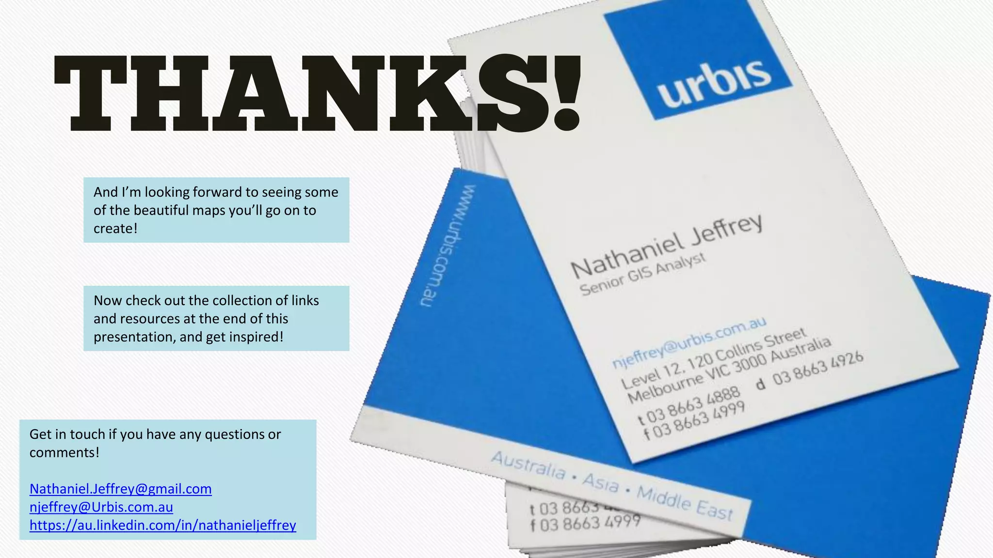 THANKS!
And I’m looking forward to seeing some
of the beautiful maps you’ll go on to
create!
Get in touch if you have any questions or
comments!
Nathaniel.Jeffrey@gmail.com
njeffrey@Urbis.com.au
https://au.linkedin.com/in/nathanieljeffrey
Now check out the collection of links
and resources at the end of this
presentation, and get inspired!
 