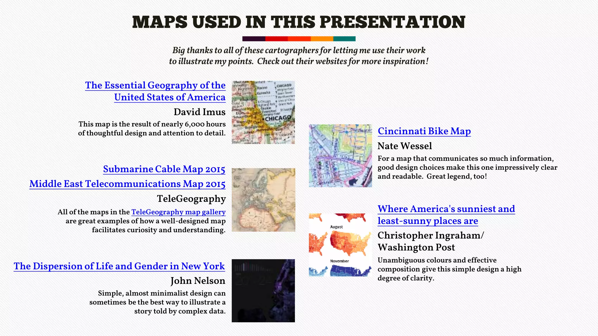 MAPS USED IN THIS PRESENTATION
The Essential Geography of the
United States of America
This map is the result of nearly 6,000 hours
of thoughtful design and attention to detail.
Middle East Telecommunications Map 2015
All of the maps in the TeleGeography map gallery
are great examples of how a well-designed map
facilitates curiosity and understanding.
Big thanks to all of these cartographersfor lettingme use their work
to illustratemy points. Check out their websites for more inspiration!
David Imus
Submarine Cable Map 2015
TeleGeography
The Dispersion of Life and Gender in New York
Simple, almost minimalist design can
sometimes be the best way to illustrate a
story told by complex data.
John Nelson
Cincinnati Bike Map
For a map that communicates so much information,
good design choices make this one impressively clear
and readable. Great legend, too!
Nate Wessel
Where America's sunniest and
least-sunny places are
Unambiguous colours and effective
composition give this simple design a high
degree of clarity.
Christopher Ingraham/
Washington Post
 
