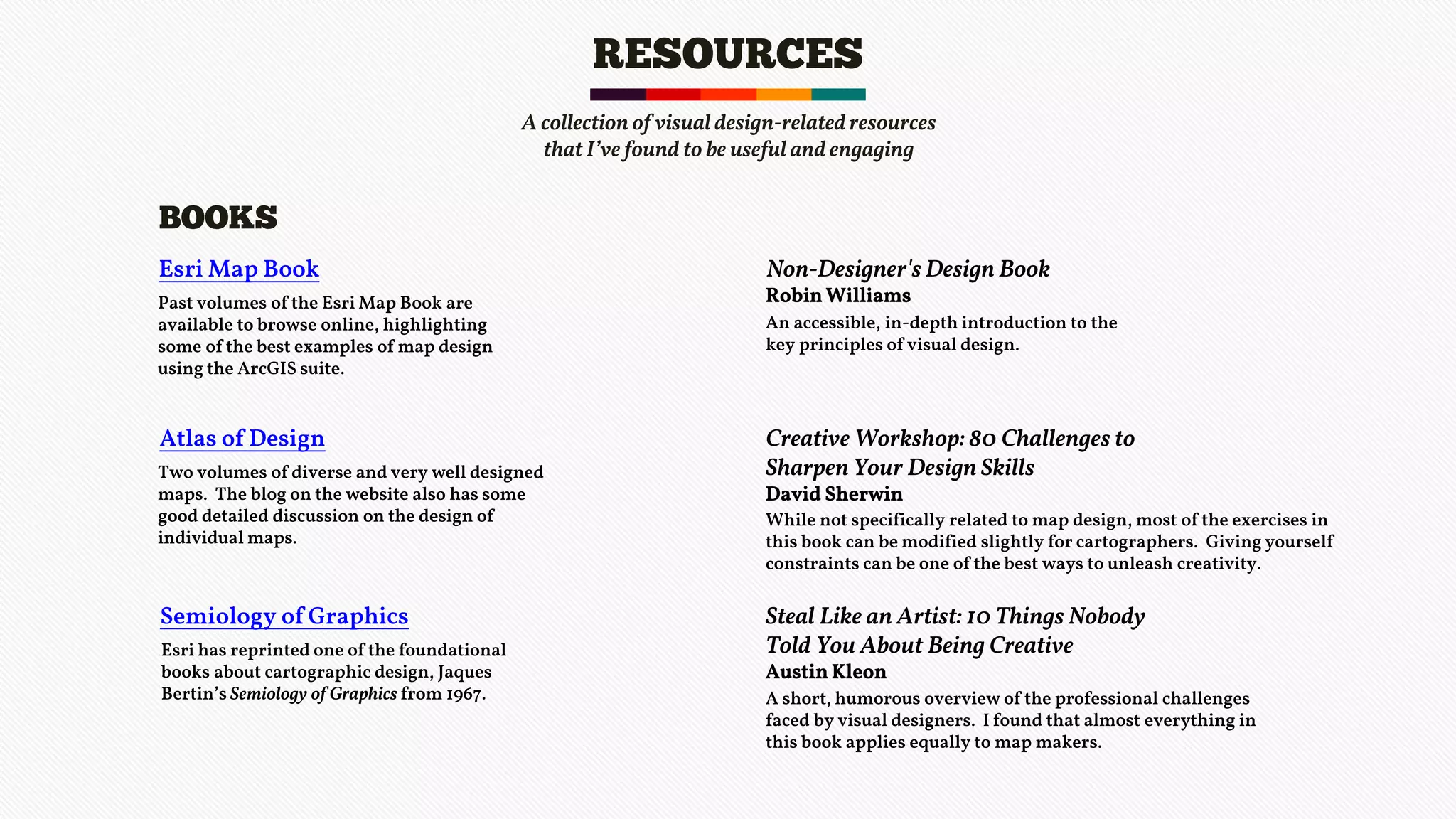 RESOURCES
Esri Map Book
BOOKS
Past volumes of the Esri Map Book are
available to browse online, highlighting
some of the best examples of map design
using the ArcGIS suite.
Atlas of Design
Two volumes of diverse and very well designed
maps. The blog on the website also has some
good detailed discussion on the design of
individual maps.
Semiology of Graphics
Esri has reprinted one of the foundational
books about cartographic design, Jaques
Bertin’s Semiology of Graphics from 1967.
Non-Designer's Design Book
Robin Williams
An accessible, in-depth introduction to the
key principles of visual design.
Creative Workshop: 80 Challenges to
Sharpen Your Design Skills
David Sherwin
While not specifically related to map design, most of the exercises in
this book can be modified slightly for cartographers. Giving yourself
constraints can be one of the best ways to unleash creativity.
Steal Like an Artist: 10 Things Nobody
Told You About Being Creative
Austin Kleon
A short, humorous overview of the professional challenges
faced by visual designers. I found that almost everything in
this book applies equally to map makers.
A collection of visual design-related resources
that I’ve found to be useful and engaging
 