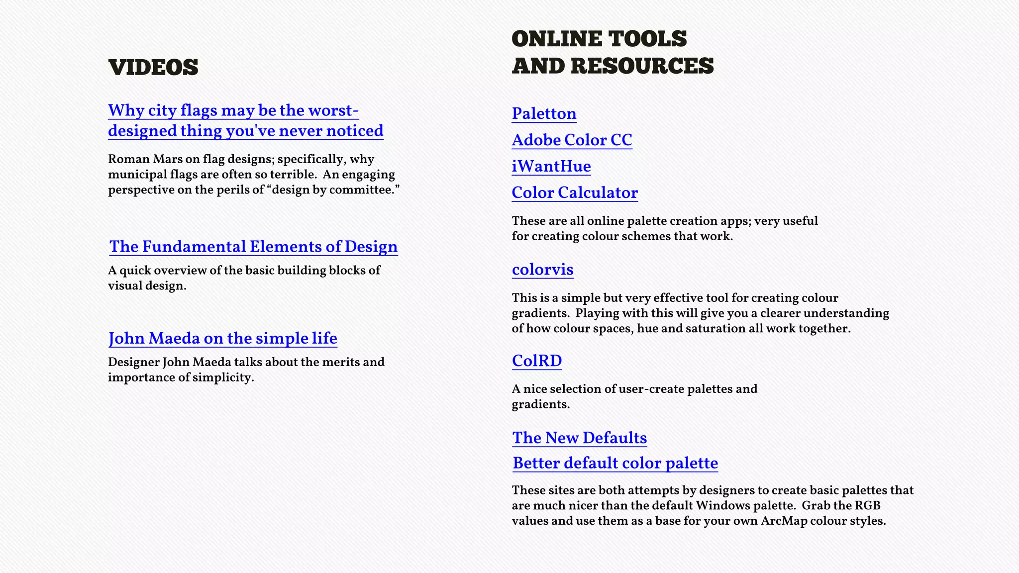 Why city flags may be the worst-
designed thing you've never noticed
VIDEOS
Roman Mars on flag designs; specifically, why
municipal flags are often so terrible. An engaging
perspective on the perils of “design by committee.”
The Fundamental Elements of Design
A quick overview of the basic building blocks of
visual design.
John Maeda on the simple life
Designer John Maeda talks about the merits and
importance of simplicity.
Paletton
ONLINE TOOLS
AND RESOURCES
These are all online palette creation apps; very useful
for creating colour schemes that work.
colorvis
This is a simple but very effective tool for creating colour
gradients. Playing with this will give you a clearer understanding
of how colour spaces, hue and saturation all work together.
The New Defaults
These sites are both attempts by designers to create basic palettes that
are much nicer than the default Windows palette. Grab the RGB
values and use them as a base for your own ArcMap colour styles.
Adobe Color CC
iWantHue
Color Calculator
ColRD
A nice selection of user-create palettes and
gradients.
Better default color palette
 