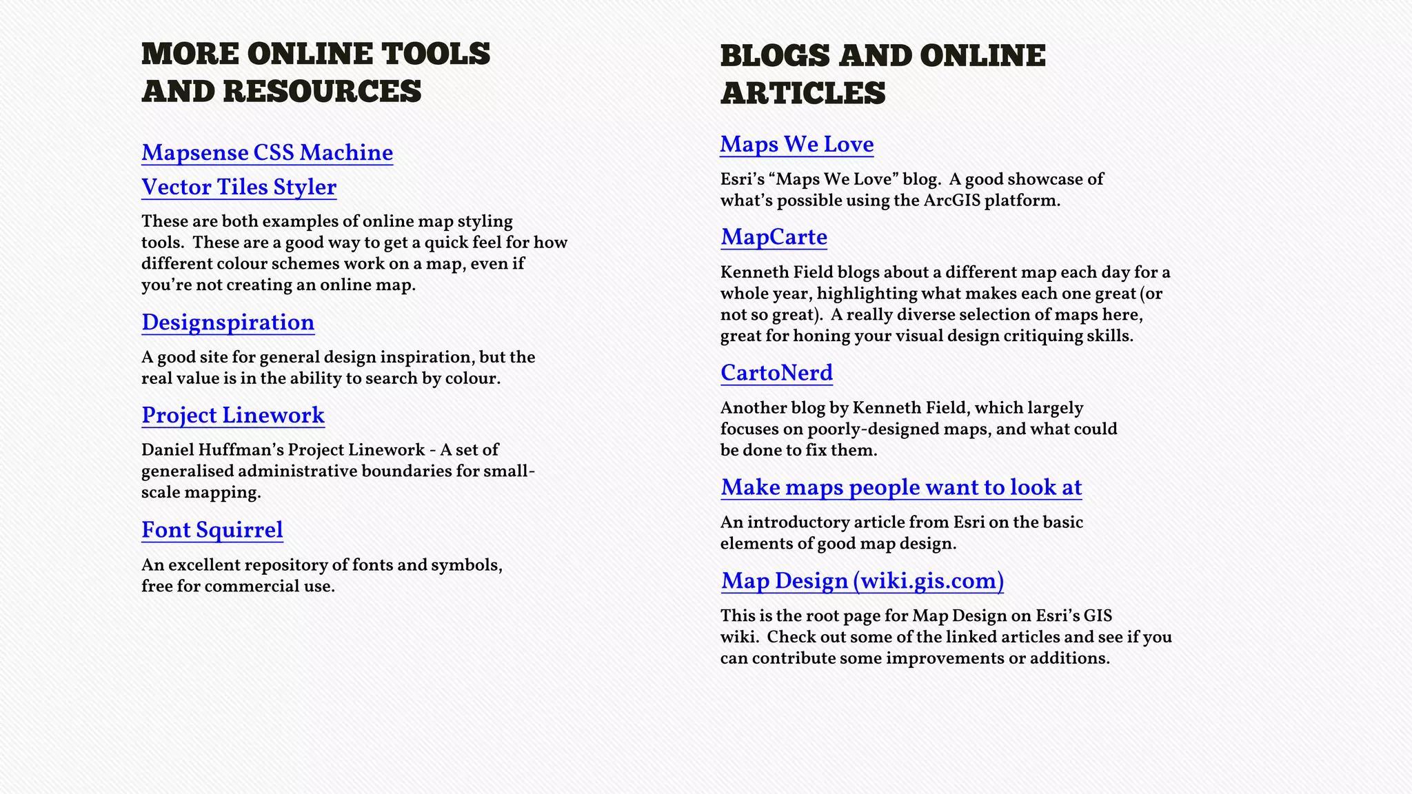 MORE ONLINE TOOLS
AND RESOURCES
These are both examples of online map styling
tools. These are a good way to get a quick feel for how
different colour schemes work on a map, even if
you’re not creating an online map.
Designspiration
A good site for general design inspiration, but the
real value is in the ability to search by colour.
Font Squirrel
An excellent repository of fonts and symbols,
free for commercial use.
Mapsense CSS Machine
Vector Tiles Styler
Project Linework
Daniel Huffman’s Project Linework - A set of
generalised administrative boundaries for small-
scale mapping.
BLOGS AND ONLINE
ARTICLES
Maps We Love
Esri’s “Maps We Love” blog. A good showcase of
what’s possible using the ArcGIS platform.
MapCarte
Kenneth Field blogs about a different map each day for a
whole year, highlighting what makes each one great (or
not so great). A really diverse selection of maps here,
great for honing your visual design critiquing skills.
CartoNerd
Another blog by Kenneth Field, which largely
focuses on poorly-designed maps, and what could
be done to fix them.
Make maps people want to look at
An introductory article from Esri on the basic
elements of good map design.
Map Design (wiki.gis.com)
This is the root page for Map Design on Esri’s GIS
wiki. Check out some of the linked articles and see if you
can contribute some improvements or additions.
 