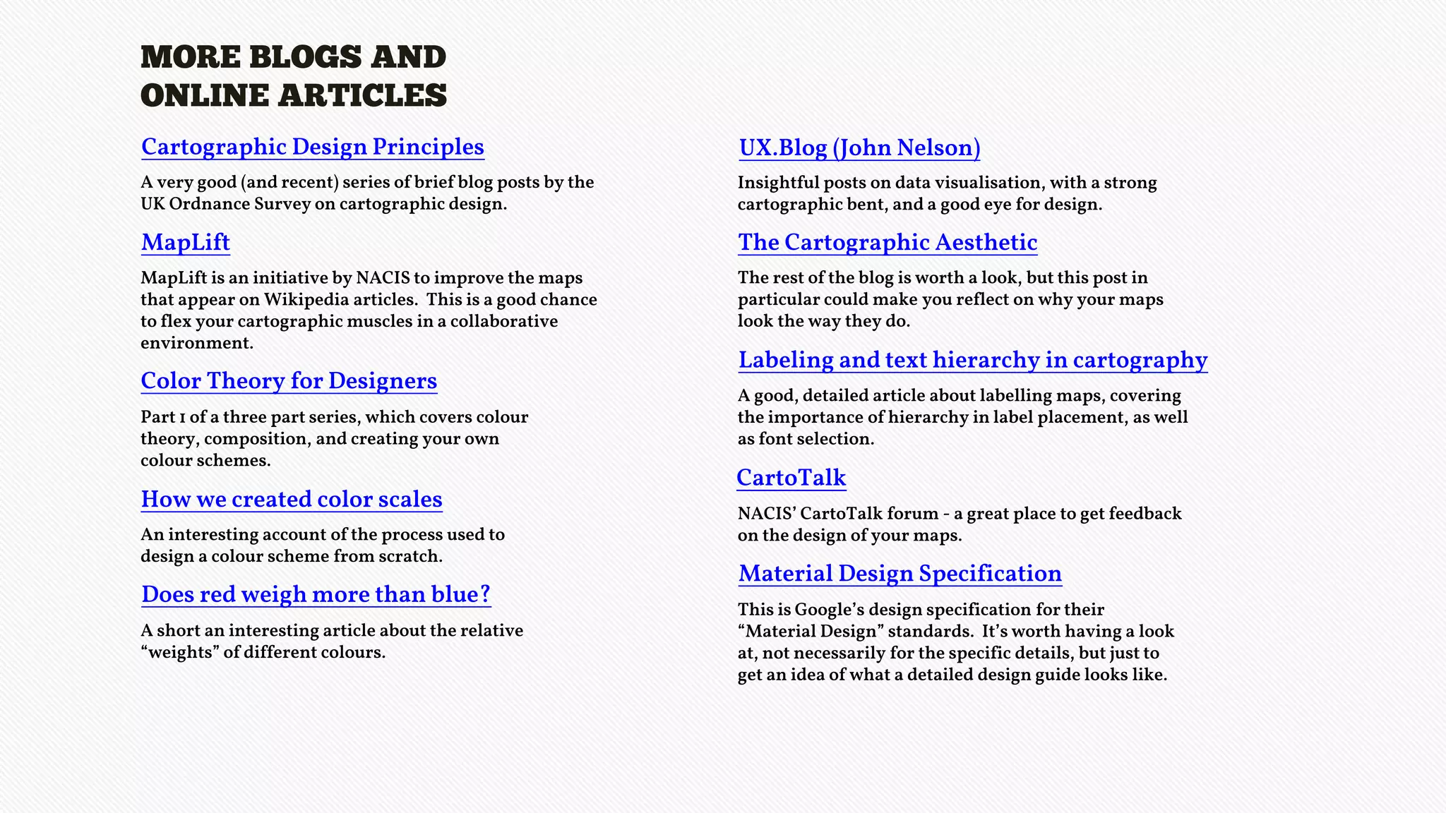 MORE BLOGS AND
ONLINE ARTICLES
UX.Blog (John Nelson)
Insightful posts on data visualisation, with a strong
cartographic bent, and a good eye for design.
The Cartographic Aesthetic
The rest of the blog is worth a look, but this post in
particular could make you reflect on why your maps
look the way they do.
Labeling and text hierarchy in cartography
A good, detailed article about labelling maps, covering
the importance of hierarchy in label placement, as well
as font selection.
CartoTalk
NACIS’ CartoTalk forum - a great place to get feedback
on the design of your maps.
Material Design Specification
This is Google’s design specification for their
“Material Design” standards. It’s worth having a look
at, not necessarily for the specific details, but just to
get an idea of what a detailed design guide looks like.
Cartographic Design Principles
A very good (and recent) series of brief blog posts by the
UK Ordnance Survey on cartographic design.
MapLift
MapLift is an initiative by NACIS to improve the maps
that appear on Wikipedia articles. This is a good chance
to flex your cartographic muscles in a collaborative
environment.
Color Theory for Designers
Part 1 of a three part series, which covers colour
theory, composition, and creating your own
colour schemes.
How we created color scales
An interesting account of the process used to
design a colour scheme from scratch.
Does red weigh more than blue?
A short an interesting article about the relative
“weights” of different colours.
 