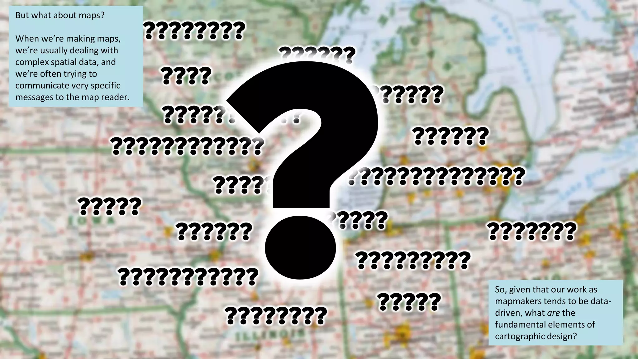 ????????
??????
????????
??????
???????????
??????????????
???????
?????
???????????
???????
???????
?????????
????
?????
?????
??????
????????????
But what about maps?
When we’re making maps,
we’re usually dealing with
complex spatial data, and
we’re often trying to
communicate very specific
messages to the map reader.
So, given that our work as
mapmakers tends to be data-
driven, what are the
fundamental elements of
cartographic design?
 