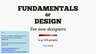 FUNDAMENTALS
OF
DESIGN
For non-designers
(e.g. GIS people)
(i.e. you)
Hi!
This is a re-edited, annotated version of a
presentation I gave at Ozri 2015, in
Melbourne.
Get in touch if you have any questions or
comments!
Nathaniel.Jeffrey@gmail.com
njeffrey@Urbis.com.au
https://au.linkedin.com/in/nathanieljeffrey
 
