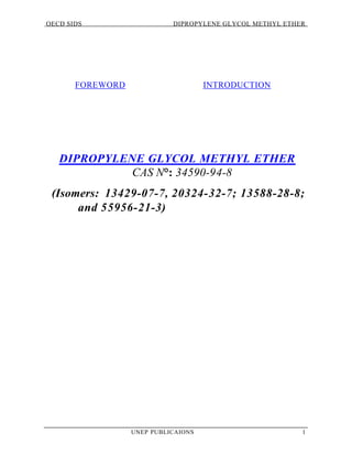 OECD SIDS DIPROPYLENE GLYCOL METHYL ETHER
UNEP PUBLICAIONS 1
FOREWORD INTRODUCTION
DIPROPYLENE GLYCOL METHYL ETHER
CAS N°: 34590-94-8
(Isomers: 13429-07-7, 20324-32-7; 13588-28-8;
and 55956-21-3)
 