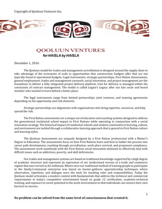 Copyright of Qooluun Ventures Inc.
No problem can be solved from the same level of consciousness that created it.
1
QOOLUUN VENTURES
for HAISLA by HAISLA
December 1, 2016
The Qooluun model for trades and management accreditation is designed around the supply chain to
take advantage of the economies of scale in opportunities that construction budgets offer that are not
typically found in operational budgets. Legal instruments, strategic partnerships, First Nation Assessments,
general employment, trades and management carousels, social innovation, and project management are the
foundation to deliver a fully integrated project delivery platform. Cost for delivery is managed within the
constraints of contract management. The model is called Legaix’s Legacy after our late uncle and board
member who wanted to leave behind a better place.
The legal instruments range from limited partnerships, joint ventures, and teaming agreements
depending on the opportunity and risk elements.
Strategic partnerships are alignments with organizations who bring expertise, resources, and help
spread the risk.
The First Nation assessments are a unique set of education and coaching systems designed to address
the generational residential school impact to First Nations while operating in conjunction with a social
innovation strategy. The historical impact of residential schools and modern constraints to learning, culture,
and environment are tackled through a collaborative learning approach that is geared to First Nation culture
and learning styles.
The Qooluun Assessments are uniquely designed by a First Nation professional with a Master’s
Degree in Education. The assessments focus on how First Nations learn and how to ladder the process into
career path development, coaching through accreditation, work place survival, and proponent compliance.
The assessments work seamlessly with the First Nation social innovation elements to effectively deal with
difficult issues such as addictions, poverty, and skill deficiencies.
Our trades and management systems are based on traditional knowledge supported by a high degree
of academic structure and represent an expression of our modernized version of a trade and commerce
regime that once served us for millennia. Where once our traditional method of training people to participate
in the family/communal enterprise was based on hunter-gatherer apprenticeship techniques where
observation, repetition, and dialogue were the tools for teaching roles and responsibilities. Today the
Qooluun model articulates a modern context with fundamentals that address the technical and commercial
requirements in today’s competitive environment based on grade 12 certification, academic-technical
training, and exposure to career potential in the work environment so that individuals can remove their own
barriers to success.
 