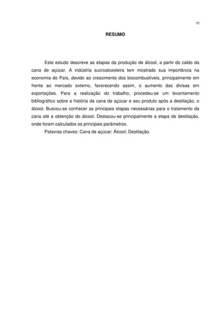 10
RESUMO
Este estudo descreve as etapas da produção de álcool, a partir do caldo da
cana de açúcar. A indústria sucroalcooleira tem mostrado sua importância na
economia do País, devido ao crescimento dos biocombustíveis, principalmente em
frente ao mercado externo, favorecendo assim, o aumento das divisas em
exportações. Para a realização do trabalho, procedeu-se um levantamento
bibliográfico sobre a história da cana de açúcar e seu produto após a destilação, o
álcool. Buscou-se conhecer as principais etapas necessárias para o tratamento da
cana até a obtenção do álcool. Destacou-se principalmente a etapa de destilação,
onde foram calculados os principais parâmetros.
Palavras chaves: Cana de açúcar; Álcool; Destilação.
 