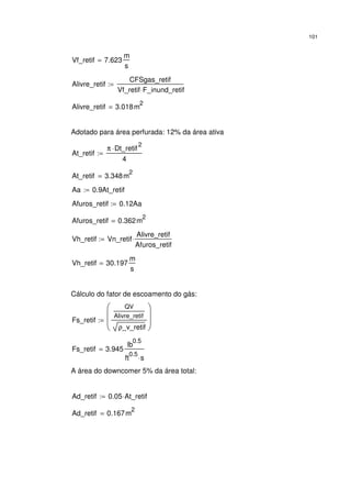 101
Vf_retif 7.623
m
s
=
Alivre_retif
CFSgas_retif
Vf_retif F_inund_retif⋅
:=
Alivre_retif 3.018m
2
=
Adotado para área perfurada: 12% da área ativa
At_retif
π Dt_retif
2
⋅
4
:=
At_retif 3.348m
2
=
Aa 0.9At_retif:=
Afuros_retif 0.12Aa:=
Afuros_retif 0.362m
2
=
Vh_retif Vn_retif
Alivre_retif
Afuros_retif
⋅:=
Vh_retif 30.197
m
s
=
Cálculo do fator de escoamento do gás:
Fs_retif
QV
Alivre_retif
ρ_v_retif








:=
Fs_retif 3.945
lb
0.5
ft
0.5
s⋅
=
A área do downcomer 5% da área total:
Ad_retif 0.05 At_retif⋅:=
Ad_retif 0.167m
2
=
 