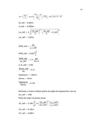 102
( ) 2
2
2
2
2arccos
2
HHDtHDt
Dt
HDt
Dt
Ad −⋅⋅−−







 −
⋅





=
Dt_retif 2.065m=
H_retif 0.2006m:=
Lw_retif 2
Dt_retif
2






2
Dt_retif
2
H_retif−





2
−⋅:=
Lw_retif 1.223m=
GPM_retif
QL
ρ_l_retif
:=
GPM_retif 0.023
m
3
s
=
GPM_retif
Lw_retif
7.71
gal
min in⋅
=
β_fa_retif 0.85:=
Afuros_retif
Aa
0.12=
Espessura 1.52mm:=
Dfuros 10mm:=
Espessura
Dfuros
0.152=
Utilizando o mesmo método gráfico da região de esgotamento, tem-se:
Co_retif 0.86:=
Perda de carga nos pratos secos:
∆P_retif 0.186
s
2
ft
2
⋅ in⋅
Vh_retif
Co_retif






2
⋅
ρ_v_retif
ρ_l_retif






⋅:=
∆P_retif 0.136m=
∆P_retif 5.368in=
 