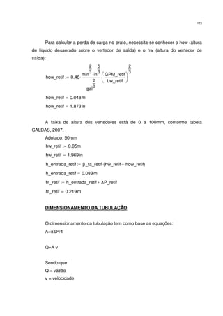 103
Para calcular a perda de carga no prato, necessita-se conhecer o how (altura
de líquido desaerado sobre o vertedor de saída) e o hw (altura do vertedor de
saída):
how_retif 0.48
min
2
3
in
5
3
⋅
gal
2
3
⋅
GPM_retif
Lw_retif






2
3
:=
how_retif 0.048m=
how_retif 1.873in=
A faixa de altura dos vertedores está de 0 a 100mm, conforme tabela
CALDAS, 2007.
Adotado: 50mm
hw_retif 0.05m:=
hw_retif 1.969in=
h_entrada_retif β_fa_retif hw_retif how_retif+( )⋅:=
h_entrada_retif 0.083m=
ht_retif h_entrada_retif ∆P_retif+:=
ht_retif 0.219m=
DIMENSIONAMENTO DA TUBULAÇÃO
O dimensionamento da tubulação tem como base as equações:
A=π D²/4
Q=A v
Sendo que:
Q = vazão
v = velocidade
 