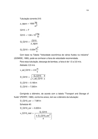 104
Tubulação corrente 210:
ρ_agua 1000
kg
m
3
:=
C210 F:=
C210 1.94 10
5
×
kg
hr
=
Q_C210
C210
ρ_agua
:=
Q_C210 0.054
m
3
s
=
Com base na Tabela "Velocidade econômica de vários fluidos na indústria"
(GOMIDE, 1980), pode-se conhecer a faixa de velocidade recomendada.
Para essa tubulação, descarga de bombas, a faixa é de 1,5 a 3,0 m/s.
Adotado: 2,0 m/s
v_ad_C210 2.0
m
s
:=
D_C210
Q_C210
v_ad_C210
4
π
⋅:=
D_C210 0.185m=
D_C210 7.293in=
Corrigindo o diâmetro, de acordo com a tabela "Transport and Storage of
fluids" (PERRY, 1980), conforme anexo, tem-se o diâmetro da tubulação:
D_C210_cor 7.981in:=
Schedule 40:
D_C210_cor 0.203m=
v_C210_real
Q_C210
π D_C210_cor
2
⋅
4






:=
 