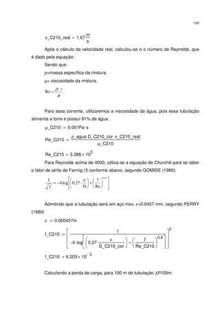 105
v_C210_real 1.67
m
s
=
Após o cálculo da velocidade real, calculou-se o o número de Reynolds, que
é dado pela equação:
Sendo que:
ρ=massa específica da mistura
µ= viscosidade da mistura.
µ
ρ v⋅
=Re
Para essa corrente, utilizaremos a viscosidade da água, pois essa tubulação
alimenta a torre e possui 91% de água:
µ_C210 0.001Pa s⋅:=
Re_C210
ρ_agua D_C210_cor⋅ v_C210_real⋅
µ_C210
:=
Re_C210 3.386 10
5
×=
Para Reynolds acima de 4000, utiliza-se a equação de Churchill para se obter
o fator de atrito de Fannig (f) conforme abaixo, segundo GOMIDE (1980):














+





⋅−=
9,0
Re
7
27,0log4
1
Df
ε
Admitindo que a tubulação será em aço inox, ε=0.0457 mm, segundo PERRY
(1980)
ε 0.000457m:=
f_C210
1
4− log 0.27
ε
D_C210_cor
⋅






7
Re_C210






0.9
+






⋅








2
:=
f_C210 6.203 10
3−
×=
Calculando a perda de carga, para 100 m de tubulação ∆Ρ100m:
 