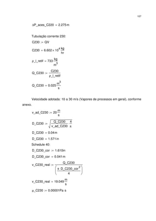 107
∆P_aces_C220 2.275m=
Tubulação corrente 230:
C230 QV:=
C230 6.602 10
4
×
kg
hr
=
ρ_l_retif 733
kg
m
3
=
Q_C230
C230
ρ_l_retif
:=
Q_C230 0.025
m
3
s
=
Velocidade adotada: 10 a 30 m/s (Vapores de processos em geral), conforme
anexo.
v_ad_C230 20
m
s
:=
D_C230
Q_C230
v_ad_C230
4
π
⋅:=
D_C230 0.04m=
D_C230 1.571in=
Schedule 40:
D_C230_cor 1.610in:=
D_C230_cor 0.041m=
v_C230_real
Q_C230
π D_C230_cor
2
⋅
4






:=
v_C230_real 19.049
m
s
=
µ_C230 0.00001Pa s⋅:=
 