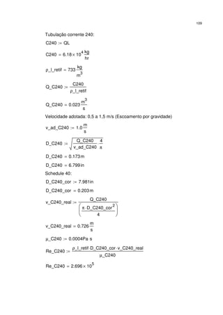 109
Tubulação corrente 240:
C240 QL:=
C240 6.18 10
4
×
kg
hr
=
ρ_l_retif 733
kg
m
3
=
Q_C240
C240
ρ_l_retif
:=
Q_C240 0.023
m
3
s
=
Velocidade adotada: 0,5 a 1,5 m/s (Escoamento por gravidade)
v_ad_C240 1.0
m
s
:=
D_C240
Q_C240
v_ad_C240
4
π
⋅:=
D_C240 0.173m=
D_C240 6.799in=
Schedule 40:
D_C240_cor 7.981in:=
D_C240_cor 0.203m=
v_C240_real
Q_C240
π D_C240_cor
2
⋅
4






:=
v_C240_real 0.726
m
s
=
µ_C240 0.0004Pa s⋅:=
Re_C240
ρ_l_retif D_C240_cor⋅ v_C240_real⋅
µ_C240
:=
Re_C240 2.696 10
5
×=
 