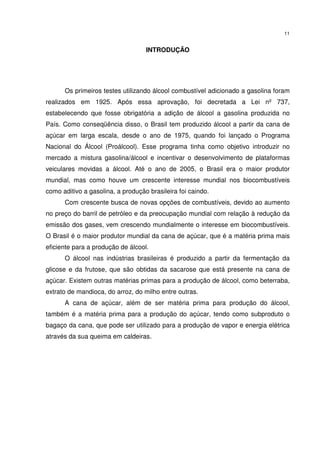 11
INTRODUÇÃO
Os primeiros testes utilizando álcool combustível adicionado a gasolina foram
realizados em 1925. Após essa aprovação, foi decretada a Lei nº 737,
estabelecendo que fosse obrigatória a adição de álcool a gasolina produzida no
País. Como conseqüência disso, o Brasil tem produzido álcool a partir da cana de
açúcar em larga escala, desde o ano de 1975, quando foi lançado o Programa
Nacional do Álcool (Proálcool). Esse programa tinha como objetivo introduzir no
mercado a mistura gasolina/álcool e incentivar o desenvolvimento de plataformas
veiculares movidas a álcool. Até o ano de 2005, o Brasil era o maior produtor
mundial, mas como houve um crescente interesse mundial nos biocombustíveis
como aditivo a gasolina, a produção brasileira foi caindo.
Com crescente busca de novas opções de combustíveis, devido ao aumento
no preço do barril de petróleo e da preocupação mundial com relação à redução da
emissão dos gases, vem crescendo mundialmente o interesse em biocombustíveis.
O Brasil é o maior produtor mundial da cana de açúcar, que é a matéria prima mais
eficiente para a produção de álcool.
O álcool nas indústrias brasileiras é produzido a partir da fermentação da
glicose e da frutose, que são obtidas da sacarose que está presente na cana de
açúcar. Existem outras matérias primas para a produção de álcool, como beterraba,
extrato de mandioca, do arroz, do milho entre outras.
A cana de açúcar, além de ser matéria prima para produção do álcool,
também é a matéria prima para a produção do açúcar, tendo como subproduto o
bagaço da cana, que pode ser utilizado para a produção de vapor e energia elétrica
através da sua queima em caldeiras.
 