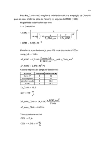 110
Para Re_C240> 4000 o regime é turbulento e utiliza-e a equação de Churchill
para se obter o fator de atrito de Fanning (f), segundo GOMIDE (1980):
Rugosidade superficial do aço inox:
ε 0.000457m:=
f_C240
1
4− log 0.27
ε
D_C240_cor
⋅






7
Re_C240






0.9
+






⋅








2
:=
f_C240 6.238 10
3−
×=
Calculando a perda de carga, para 100 m de tubulação ∆Ρ100m:
comp_tub 100m:=
∆P_C240 f_C240
2 comp_tub⋅
D_C240_cor
⋅ ρ_l_retif⋅ v_C240_real
2
⋅:=
∆P_C240 2.375 10
3
× Pa=
Cálculo da perda de carga por acessórios:
Acessório Quantidade Coeficiente (k)
Curva 45° 1 0,2
Válvula globo 1 6,0
Válvula retenção 1 10,0
TOTAL 3 16,2
Σk_C240 16.2:=
grav 9.81
m
s
2
:=
∆P_aces_C240 Σk_C240
v_C240_real
2
2 grav⋅
⋅:=
∆P_aces_C240 0.435m=
Tubulação corrente 250:
C250 D_A:=
C250 4.218 10
3
×
kg
hr
=
 