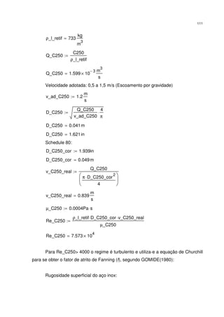 111
ρ_l_retif 733
kg
m
3
=
Q_C250
C250
ρ_l_retif
:=
Q_C250 1.599 10
3−
×
m
3
s
=
Velocidade adotada: 0,5 a 1,5 m/s (Escoamento por gravidade)
v_ad_C250 1.2
m
s
:=
D_C250
Q_C250
v_ad_C250
4
π
⋅:=
D_C250 0.041m=
D_C250 1.621in=
Schedule 80:
D_C250_cor 1.939in:=
D_C250_cor 0.049m=
v_C250_real
Q_C250
π D_C250_cor
2
⋅
4






:=
v_C250_real 0.839
m
s
=
µ_C250 0.0004Pa s⋅:=
Re_C250
ρ_l_retif D_C250_cor⋅ v_C250_real⋅
µ_C250
:=
Re_C250 7.573 10
4
×=
Para Re_C250> 4000 o regime é turbulento e utiliza-e a equação de Churchill
para se obter o fator de atrito de Fanning (f), segundo GOMIDE(1980):
Rugosidade superficial do aço inox:
 