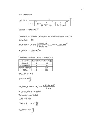 112
ε 0.000457m:=
f_C250
1
4− log 0.27
ε
D_C250_cor
⋅






7
Re_C250






0.9
+






⋅








2
:=
f_C250 9.519 10
3−
×=
Calculando a perda de carga, para 100 m de tubulação ∆Ρ100m:
comp_tub 100m:=
∆P_C250 f_C250
2 comp_tub⋅
D_C250_cor
⋅ ρ_l_retif⋅ v_C250_real
2
⋅:=
∆P_C250 1.995 10
4
× Pa=
Cálculo da perda de carga por acessórios:
Acessório Quantidade Coeficiente (k)
Curva 45° 1 0,2
Válvula globo 1 6,0
Válvula retenção 1 10,0
TOTAL 3 16,2
Σk_C250 16.2:=
grav 9.81
m
s
2
:=
∆P_aces_C250 Σk_C250
v_C250_real
2
2 grav⋅
⋅:=
∆P_aces_C250 0.581m=
Tubulação corrente 260:
C260 C250:=
C260 4.218 10
3
×
kg
hr
=
ρ_l_retif 733
kg
m
3
=
 