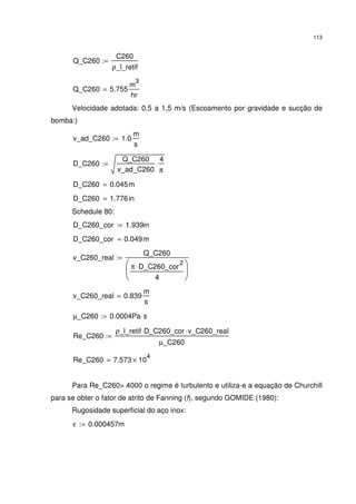 113
Q_C260
C260
ρ_l_retif
:=
Q_C260 5.755
m
3
hr
=
Velocidade adotada: 0,5 a 1,5 m/s (Escoamento por gravidade e sucção de
bomba:)
v_ad_C260 1.0
m
s
:=
D_C260
Q_C260
v_ad_C260
4
π
⋅:=
D_C260 0.045m=
D_C260 1.776in=
Schedule 80:
D_C260_cor 1.939in:=
D_C260_cor 0.049m=
v_C260_real
Q_C260
π D_C260_cor
2
⋅
4






:=
v_C260_real 0.839
m
s
=
µ_C260 0.0004Pa s⋅:=
Re_C260
ρ_l_retif D_C260_cor⋅ v_C260_real⋅
µ_C260
:=
Re_C260 7.573 10
4
×=
Para Re_C260> 4000 o regime é turbulento e utiliza-e a equação de Churchill
para se obter o fator de atrito de Fanning (f), segundo GOMIDE (1980):
Rugosidade superficial do aço inox:
ε 0.000457m:=
 
