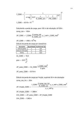 114
f_C260
1
4− log 0.27
ε
D_C260_cor
⋅






7
Re_C260






0.9
+






⋅








2
:=
f_C260 9.519 10
3−
×=
Calculando a perda de carga, para 100 m de tubulação ∆Ρ100m:
comp_tub 100m:=
∆P_C260 f_C260
2 comp_tub⋅
D_C260_cor
⋅ ρ_l_retif⋅ v_C260_real
2
⋅:=
∆P_C260 1.995 10
4
× Pa=
Cálculo da perda de carga por acessórios:
Acessório Quantidade Coeficiente (k)
Válvula globo 1 6,0
Válvula retenção 1 10,0
TOTAL 2 16,0
Σk_C260 16.0:=
grav 9.81
m
s
2
:=
∆P_aces_C260 Σk_C260
v_C260_real
2
2 grav⋅
⋅:=
∆P_aces_C260 0.574m=
Cálculo da perda de carga por fricção, supondo 50 m de tubulação
comp_tub_fric 50m:=
∆P_fricção_C260
f_C260
2 comp_tub_fric⋅
D_C260_cor
⋅ ρ_v_retif⋅ v_C260_real
2
⋅
ρ_v_retif g⋅
:=
∆P_fricção_C260 1.388m=
ΣHr_C260 ∆P_aces_C260 ∆P_fricção_C260+:=
ΣHr_C260 1.962m=
 