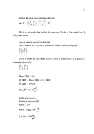 115
Cálculo da altura manométrica da bomba:
r
eaea
geo H
g
VV
g
PP
HH Σ+





⋅
−
+





⋅
−
+=
2
22
ρ
ΣHr é o somatório das perdas de carga por fricção e dos acessórios, já
calculados acima.
Hgeo é a altura geométrica do fluido;
Como o W150 encontra-se a pressão amosférica, pode-se desprezar:






⋅
−
g
PP ea
ρ
Como o efeito da velocidade cinética sobre o escoamento será pequeno,
despreza-se o termo:






⋅
−
g
VV ea
2
22
Hgeo_C260 0m:=
H_C260 Hgeo_C260 ΣHr_C260+:=
H_C260 1.962m=
Q_C260 5.755
m
3
hr
=
Catálogo em anexo.
Tubulação corrente 270
C270 QVl:=
C270 6.602 10
4
×
kg
hr
=
ρ_l_esg 958
kg
m
3
=
 
