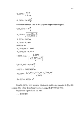 116
Q_C270
C270
ρ_l_esg
:=
Q_C270 0.019
m
3
s
=
Velocidade adotada: 10 a 30 m/s (Vapores de processo em geral)
v_ad_C270 20
m
s
:=
D_C270
Q_C270
v_ad_C270
4
π
⋅:=
D_C270 0.035m=
D_C270 1.374in=
Schedule 40:
D_C270_cor 1.380in:=
D_C270_cor 0.035m=
v_C270_real
Q_C270
π D_C270_cor
2
⋅
4






:=
v_C270_real 19.838
m
s
=
µ_C270 0.0000125Pa s⋅:=
Re_C270
ρ_v_esg D_C270_cor⋅ v_C270_real⋅
µ_C270
:=
Re_C270 3.338 10
4
×=
Para Re_C270> 4000 o regime é turbulento e utiliza-e a equação de Churchill
para se obter o fator de atrito de Fanning (f), segundo GOMIDE (1980):
Rugosidade superficial do aço inox:
ε 0.000457m:=
 
