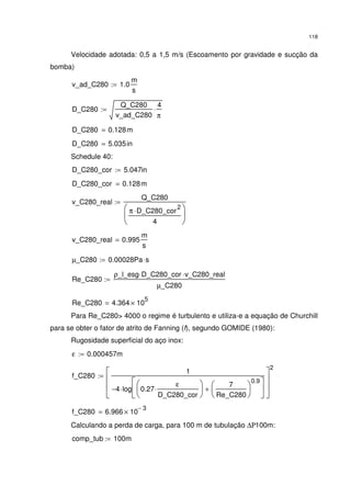118
Velocidade adotada: 0,5 a 1,5 m/s (Escoamento por gravidade e sucção da
bomba)
v_ad_C280 1.0
m
s
:=
D_C280
Q_C280
v_ad_C280
4
π
⋅:=
D_C280 0.128m=
D_C280 5.035in=
Schedule 40:
D_C280_cor 5.047in:=
D_C280_cor 0.128m=
v_C280_real
Q_C280
π D_C280_cor
2
⋅
4






:=
v_C280_real 0.995
m
s
=
µ_C280 0.00028Pa s⋅:=
Re_C280
ρ_l_esg D_C280_cor⋅ v_C280_real⋅
µ_C280
:=
Re_C280 4.364 10
5
×=
Para Re_C280> 4000 o regime é turbulento e utiliza-e a equação de Churchill
para se obter o fator de atrito de Fanning (f), segundo GOMIDE (1980):
Rugosidade superficial do aço inox:
ε 0.000457m:=
f_C280
1
4− log 0.27
ε
D_C280_cor
⋅






7
Re_C280






0.9
+






⋅








2
:=
f_C280 6.966 10
3−
×=
Calculando a perda de carga, para 100 m de tubulação ∆Ρ100m:
comp_tub 100m:=
 