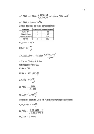119
∆P_C280 f_C280
2 comp_tub⋅
D_C280_cor
⋅ ρ_l_esg⋅ v_C280_real
2
⋅:=
∆P_C280 1.031 10
4
× Pa=
Cálculo da perda de carga por acessórios:
Acessório Quantidade Coeficiente (k)
Curva 45° 1 0,2
Válvula globo 1 6,0
Válvula retenção 1 10,0
TOTAL 3 16,2
Σk_C280 16.2:=
grav 9.81
m
s
2
:=
∆P_aces_C280 Σk_C280
v_C280_real
2
2 grav⋅
⋅:=
∆P_aces_C280 0.818m=
Tubulação corrente 290
C290 QLl:=
C290 1.103 10
5
×
kg
hr
=
ρ_l_esg 958
kg
m
3
=
Q_C290
C290
ρ_l_esg
:=
Q_C290 0.032
m
3
s
=
Velocidade adotada: 0,5 a 1,5 m/s (Escoamento por gravidade)
v_ad_C290 1.0
m
s
:=
D_C290
Q_C290
v_ad_C290
4
π
⋅:=
D_C290 0.202m=
 