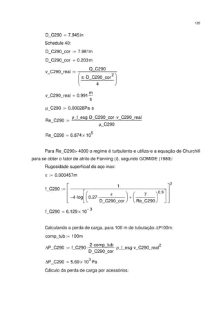 120
D_C290 7.945in=
Schedule 40:
D_C290_cor 7.981in:=
D_C290_cor 0.203m=
v_C290_real
Q_C290
π D_C290_cor
2
⋅
4






:=
v_C290_real 0.991
m
s
=
µ_C290 0.00028Pa s⋅:=
Re_C290
ρ_l_esg D_C290_cor⋅ v_C290_real⋅
µ_C290
:=
Re_C290 6.874 10
5
×=
Para Re_C290> 4000 o regime é turbulento e utiliza-e a equação de Churchill
para se obter o fator de atrito de Fanning (f), segundo GOMIDE (1980):
Rugosidade superficial do aço inox:
ε 0.000457m:=
f_C290
1
4− log 0.27
ε
D_C290_cor
⋅






7
Re_C290






0.9
+






⋅








2
:=
f_C290 6.129 10
3−
×=
Calculando a perda de carga, para 100 m de tubulação ∆Ρ100m:
comp_tub 100m:=
∆P_C290 f_C290
2 comp_tub⋅
D_C290_cor
⋅ ρ_l_esg⋅ v_C290_real
2
⋅:=
∆P_C290 5.69 10
3
× Pa=
Cálculo da perda de carga por acessórios:
 