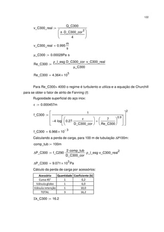 122
v_C300_real
Q_C300
π D_C300_cor
2
⋅
4






:=
v_C300_real 0.995
m
s
=
µ_C300 0.00028Pa s⋅:=
Re_C300
ρ_l_esg D_C300_cor⋅ v_C300_real⋅
µ_C300
:=
Re_C300 4.364 10
5
×=
Para Re_C300> 4000 o regime é turbulento e utiliza-e a equação de Churchill
para se obter o fator de atrito de Fanning (f):
Rugosidade superficial do aço inox:
ε 0.000457m:=
f_C300
1
4− log 0.27
ε
D_C300_cor
⋅






7
Re_C300






0.9
+






⋅








2
:=
f_C300 6.966 10
3−
×=
Calculando a perda de carga, para 100 m de tubulação ∆Ρ100m:
comp_tub 100m:=
∆P_C300 f_C290
2 comp_tub⋅
D_C300_cor
⋅ ρ_l_esg⋅ v_C300_real
2
⋅:=
∆P_C300 9.071 10
3
× Pa=
Cálculo da perda de carga por acessórios:
Acessório Quantidade Coeficiente (k)
Curva 45° 1 0,2
Válvula globo 1 6,0
Válvula retenção 1 10,0
TOTAL 3 16,2
Σk_C300 16.2:=
 