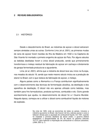 13
2 REVISÃO BIBLIOGRÁFICA
2.1 HISTÓRICO
Desde o descobrimento do Brasil, as indústrias de açúcar e álcool estiveram
sempre atreladas umas as outras. Conforme Lima (et al, 2001), as primeiras mudas
de cana de açúcar foram trazidas da Ilha da Madeira em 1532 e na Capitania de
São Vicente foi montado o primeiro engenho de açúcar do País. Por alguns séculos
as bebidas destiladas foram o único álcool produzido, sendo que primeiramente
transformava o melaço residual da fabricação do açúcar em cachaça e diretamente
da garapa fermentada produzia-se a aguardente.
Lima (et al, 2001), afirma que a indústria de álcool teve seu início na Europa,
nos meados do século 19, sendo que neste mesmo século iniciou-se a produção de
etanol no Brasil, com o que restava da fabricação do açúcar, o melaço.
Alguns países como a Alemanha e a França contribuíram significativamente
com o desenvolvimento das técnicas de fermentação alcoólica, da destilação e dos
aparelhos de destilação. O álcool não era apenas utilizado como bebidas, mas
também para fins farmacêuticos, produtos químicos, combustão e etc. Outro grande
acontecimento que ajudou no desenvolvimento do álcool foi a I Guerra Mundial.
Naquela época, começou-se a utilizar o álcool como combustível líquido de motores
de explosão.
Na crise de 1929, onde as economias de todos os países, inclusive a
indústria açucareira no Brasil, não ficaram de fora, sobrava açúcar e cana e
faltavam divisas para a aquisição de combustível líquido. Em 1931, quando
foi instalada a primeira destilaria de álcool anidro, o governo federal
estabeleceu a obrigatoriedade de 5% de etanol na gasolina (Decreto
19.717), para melhorar a importação de combustível e a lavoura canavieira.
(LIMA, 2001 p. 7)
 
