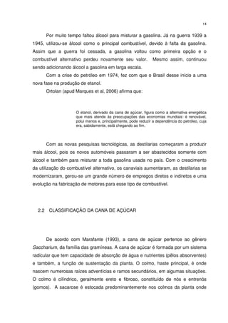 14
Por muito tempo faltou álcool para misturar a gasolina. Já na guerra 1939 a
1945, utilizou-se álcool como o principal combustível, devido à falta da gasolina.
Assim que a guerra foi cessada, a gasolina voltou como primeira opção e o
combustível alternativo perdeu novamente seu valor. Mesmo assim, continuou
sendo adicionando álcool a gasolina em larga escala.
Com a crise do petróleo em 1974, fez com que o Brasil desse início a uma
nova fase na produção de etanol.
Ortolan (apud Marques et al, 2006) afirma que:
O etanol, derivado da cana de açúcar, figura como a alternativa energética
que mais atende às preocupações das economias mundiais: é renovável,
polui menos e, principalmente, pode reduzir a dependência do petróleo, cuja
era, sabidamente, está chegando ao fim.
Com as novas pesquisas tecnológicas, as destilarias começaram a produzir
mais álcool, pois os novos automóveis passaram a ser abastecidos somente com
álcool e também para misturar a toda gasolina usada no país. Com o crescimento
da utilização do combustível alternativo, os canaviais aumentaram, as destilarias se
modernizaram, gerou-se um grande número de empregos diretos e indiretos e uma
evolução na fabricação de motores para esse tipo de combustível.
2.2 CLASSIFICAÇÃO DA CANA DE AÇÚCAR
De acordo com Marafante (1993), a cana de açúcar pertence ao gênero
Saccharium, da família das gramíneas. A cana de açúcar é formada por um sistema
radicular que tem capacidade de absorção de água e nutrientes (pêlos absorventes)
e também, a função de sustentação da planta. O colmo, haste principal, é onde
nascem numerosas raízes adventícias e ramos secundários, em algumas situações.
O colmo é cilíndrico, geralmente ereto e fibroso, constituído de nós e entrenós
(gomos). A sacarose é estocada predominantemente nos colmos da planta onde
 