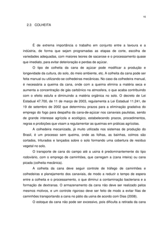 16
2.3 COLHEITA
É de extrema importância o trabalho em conjunto entre a lavoura e a
indústria, de forma que sejam programadas as etapas de corte, escolha de
variedades adequadas, com maiores teores de sacarose e o processamento quase
que imediato, para evitar deterioração e perdas de açúcar.
O tipo de colheita da cana de açúcar pode modificar a produção e
longevidade da cultura, do solo, do meio ambiente, etc. A colheita da cana pode ser
feita manual ou utilizando-se colhedeiras mecânicas. No caso da colhedeira manual,
é necessária a queima da cana, onde com a queima elimina a matéria seca e
aumenta a concentração de gás carbônico na atmosfera, o que acaba contribuindo
com o efeito estufa e diminuindo a matéria orgânica no solo. O decreto de Lei
Estadual 47.700, de 11 de março de 2003, regulamenta a Lei Estadual 11.241, de
19 de setembro de 2002 que determinou prazos para a eliminação gradativa do
emprego do fogo para despalha da cana-de-açúcar nos canaviais paulistas, sendo
de grande interesse agrícola e ecológico, estabelecendo prazos, procedimentos,
regras e proibições que visam a regulamentar as queimas em práticas agrícolas.
A colhedeira mecanizada, já muito utilizada nos sistemas de produção do
Brasil, é um processo sem queima, onde as folhas, as bainhas, colmos são
cortados, triturados e lançados sobre o solo formando uma cobertura de resíduo
vegetal no solo.
O transporte de cana do campo até a usina é predominantemente do tipo
rodoviário, com o emprego de caminhões, que carregam a (cana inteira) ou cana
picada (colheita mecânica).
A colheita da cana deve seguir controle de tráfego de caminhões e
colhedeiras e planejamento dos canaviais, de modo a reduzir o tempo de espera
entre a colheita e o processamento, o que diminui a contaminação bacteriana e a
formação de dextranas. O armazenamento da cana não deve ser realizado pelos
mesmos motivos, e um controle rigoroso deve ser feito de modo a evitar filas de
caminhões transportando a cana no pátio da usina de acordo com Dias (2008).
O estoque da cana não pode ser excessivo, pois dificulta a retirada da cana
 