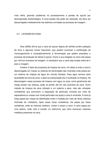 17
mais velha, gerando problemas no processamento e perdas de açúcar por
decomposição bacteriológica. A cana picada não pode ser estocada, ela deve ser
descarregada imediatamente nas esteiras e enviadas ao processo de moagem.
2.4 LAVAGEM DA CANA
Dias (2008) afirma que a cana de açúcar depois de colhida contém pedaços
de terra e algumas outras impurezas, que ajudam aumentar a proliferação de
microorganismos e conseqüentemente à fermentação que podem prejudicar o
processo de produção do álcool e açúcar. Como a sua chegada na usina não passa
por nenhum processo de lavagem, é necessário que a cana seja lavada antes de ir
para a moagem.
Existem 2 tipos de processos de limpeza da cana. Um deles é onde a cana é
descarregada em mesas ou esteiras de alimentação das moendas onde passa por
um sistema de limpeza de água em circuito fechado. Essa água remove certa
quantidade de terra da cana, e após sua decantação ela é reutilizada na limpeza. Há
desvantagem nesse processo de limpeza com água na cana, como geralmente ela
chega picada nas esteiras, pode se perder até 2% dos açúcares da cana. Outro
método de limpeza da cana utilizado é um sistema a seco, nele são utilizados
ventiladores que promovem a separação de partículas minerais por meio de
separadores ou mesas com fundo perfurado nos quais a cana é revolvida. A cana já
limpa passa por mesas de distribuição onde é nivelada por meio de facas rotativas
chamada de niveladora. Após essas facas niveladoras, ela passa por facas
cortadoras, onde as mesmas retalham, cortam e picam a cana. A cana segue por
uma esteira, onde nela é contido um eletroímã, que retira eventuais materiais
metálicos presentes na cana.
 