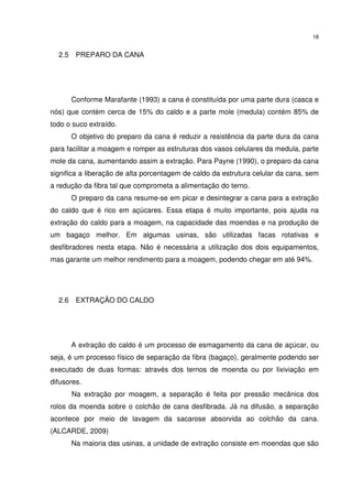 18
2.5 PREPARO DA CANA
Conforme Marafante (1993) a cana é constituída por uma parte dura (casca e
nós) que contém cerca de 15% do caldo e a parte mole (medula) contém 85% de
todo o suco extraído.
O objetivo do preparo da cana é reduzir a resistência da parte dura da cana
para facilitar a moagem e romper as estruturas dos vasos celulares da medula, parte
mole da cana, aumentando assim a extração. Para Payne (1990), o preparo da cana
significa a liberação de alta porcentagem de caldo da estrutura celular da cana, sem
a redução da fibra tal que comprometa a alimentação do terno.
O preparo da cana resume-se em picar e desintegrar a cana para a extração
do caldo que é rico em açúcares. Essa etapa é muito importante, pois ajuda na
extração do caldo para a moagem, na capacidade das moendas e na produção de
um bagaço melhor. Em algumas usinas, são utilizadas facas rotativas e
desfibradores nesta etapa. Não é necessária a utilização dos dois equipamentos,
mas garante um melhor rendimento para a moagem, podendo chegar em até 94%.
2.6 EXTRAÇÃO DO CALDO
A extração do caldo é um processo de esmagamento da cana de açúcar, ou
seja, é um processo físico de separação da fibra (bagaço), geralmente podendo ser
executado de duas formas: através dos ternos de moenda ou por lixiviação em
difusores.
Na extração por moagem, a separação é feita por pressão mecânica dos
rolos da moenda sobre o colchão de cana desfibrada. Já na difusão, a separação
acontece por meio de lavagem da sacarose absorvida ao colchão da cana.
(ALCARDE, 2009)
Na maioria das usinas, a unidade de extração consiste em moendas que são
 