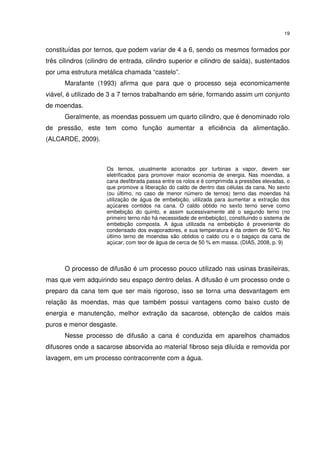 19
constituídas por ternos, que podem variar de 4 a 6, sendo os mesmos formados por
três cilindros (cilindro de entrada, cilindro superior e cilindro de saída), sustentados
por uma estrutura metálica chamada “castelo”.
Marafante (1993) afirma que para que o processo seja economicamente
viável, é utilizado de 3 a 7 ternos trabalhando em série, formando assim um conjunto
de moendas.
Geralmente, as moendas possuem um quarto cilindro, que é denominado rolo
de pressão, este tem como função aumentar a eficiência da alimentação.
(ALCARDE, 2009).
Os ternos, usualmente acionados por turbinas a vapor, devem ser
eletrificados para promover maior economia de energia. Nas moendas, a
cana desfibrada passa entre os rolos e é comprimida a pressões elevadas, o
que promove a liberação do caldo de dentro das células da cana. No sexto
(ou último, no caso de menor número de ternos) terno das moendas há
utilização de água de embebição, utilizada para aumentar a extração dos
açúcares contidos na cana. O caldo obtido no sexto terno serve como
embebição do quinto, e assim sucessivamente até o segundo terno (no
primeiro terno não há necessidade de embebição), constituindo o sistema de
embebição composta. A água utilizada na embebição é proveniente do
condensado dos evaporadores, e sua temperatura é da ordem de 50°C. No
último terno de moendas são obtidos o caldo cru e o bagaço da cana de
açúcar, com teor de água de cerca de 50 % em massa. (DIAS, 2008, p. 9)
O processo de difusão é um processo pouco utilizado nas usinas brasileiras,
mas que vem adquirindo seu espaço dentro delas. A difusão é um processo onde o
preparo da cana tem que ser mais rigoroso, isso se torna uma desvantagem em
relação às moendas, mas que também possui vantagens como baixo custo de
energia e manutenção, melhor extração da sacarose, obtenção de caldos mais
puros e menor desgaste.
Nesse processo de difusão a cana é conduzida em aparelhos chamados
difusores onde a sacarose absorvida ao material fibroso seja diluída e removida por
lavagem, em um processo contracorrente com a água.
 