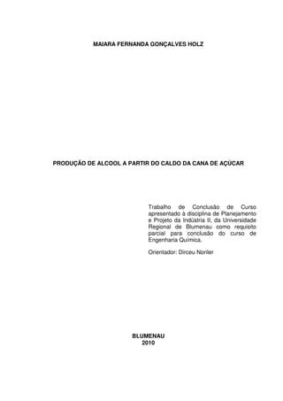 MAIARA FERNANDA GONÇALVES HOLZ
PRODUÇÃO DE ALCOOL A PARTIR DO CALDO DA CANA DE AÇÚCAR
Trabalho de Conclusão de Curso
apresentado à disciplina de Planejamento
e Projeto da Indústria II, da Universidade
Regional de Blumenau como requisito
parcial para conclusão do curso de
Engenharia Química.
Orientador: Dirceu Noriler
BLUMENAU
2010
 