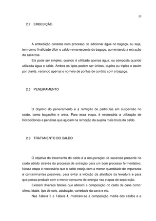 20
2.7 EMBEBIÇÃO
A embebição consiste num processo de adicionar água no bagaço, ou seja,
tem como finalidade diluir o caldo remanescente do bagaço, aumentando a extração
da sacarose.
Ela pode ser simples, quando é utilizada apenas água, ou composta quando
utilizada água e caldo. Ambos os tipos podem ser únicos, duplos ou triplos e assim
por diante, variando apenas o número de pontos de contato com o bagaço.
2.8 PENEIRAMENTO
O objetivo do peneiramento é a remoção de partículas em suspensão no
caldo, como bagacilho e areia. Para essa etapa, é necessária a utilização de
hidrociclones e peneiras que ajudam na remoção da sujeira mais bruta do caldo.
2.9 TRATAMENTO DO CALDO
O objetivo do tratamento do caldo é a recuperação da sacarose presente no
caldo obtido através do processo de extração para um bom processo fermentativo.
Nessa etapa é necessário que o caldo esteja com a menor quantidade de impurezas
e contaminantes possíveis, para evitar a inibição da atividade da levedura e para
que possa produzir com o menor consumo de energia nas etapas de separação.
Existem diversos fatores que alteram a composição do caldo de cana como:
clima, idade, tipo de solo, adubação, variedade da cana e etc.
Nas Tabela 3 e Tabela 4, mostram-se a composição média dos caldos e o
 