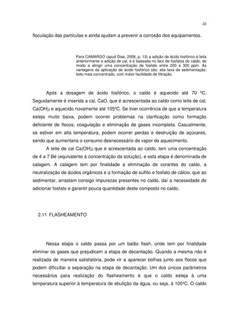 22
floculação das partículas e ainda ajudam a prevenir a corrosão dos equipamentos.
Para CAMARGO (apud Dias, 2008, p. 13) a adição de ácido fosfórico é feita
anteriormente a adição de cal, e é baseada no teor de fosfatos do caldo, de
modo a atingir uma concentração de fosfato entre 200 e 300 ppm. As
vantagens da aplicação de ácido fosfórico são: alta taxa de sedimentação;
lodo mais concentrado, com maior facilidade de filtração.
Após a dosagem de ácido fosfórico, o caldo é aquecido até 70 ºC.
Seguidamente é inserida a cal, CaO, que é acrescentada ao caldo como leite de cal,
Ca(OH)2 e aquecido novamente até 105ºC. Se tiver ocorrência de que a temperatura
esteja muito baixa, podem ocorrer problemas na clarificação como formação
deficiente de flocos, coagulação e eliminação de gases incompleta. Casualmente,
se estiver em alta temperatura, podem ocorrer perdas e destruição de açúcares,
sendo que aumentaria o consumo desnecessário de vapor de aquecimento.
A leite de cal Ca(OH)2 que é acrescentada ao caldo, tem uma concentração
de 4 a 7 Bé (equivalente à concentração da solução), e esta etapa é denominada de
calagem. A calagem tem por finalidade a eliminação de corantes do caldo, a
neutralização de ácidos orgânicos e a formação de sulfito e fosfato de cálcio, que ao
sedimentar, arrastam consigo impurezas presentes no caldo, daí a necessidade de
adicionar fosfato e garantir pouca quantidade deste composto no caldo.
2.11 FLASHEAMENTO
Nessa etapa o caldo passa por um balão flash, onde tem por finalidade
eliminar os gases que prejudicam a etapa de decantação. Quando a mesma não é
realizada de maneira satisfatória, pode vir a aparecer bolhas junto aos flocos que
podem dificultar a separação na etapa de decantação. Um dos únicos parâmetros
necessários para realização do flasheamento é que o caldo esteja à uma
temperatura superior à temperatura de ebulição da água, ou seja, à 105ºC. O caldo
 