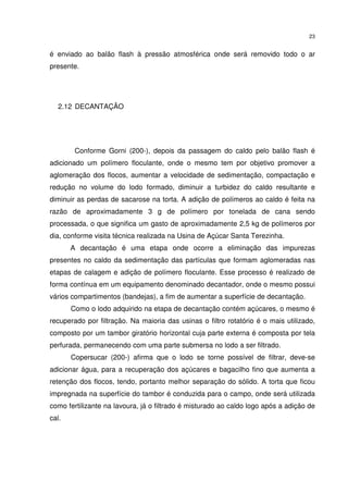 23
é enviado ao balão flash à pressão atmosférica onde será removido todo o ar
presente.
2.12 DECANTAÇÃO
Conforme Gorni (200-), depois da passagem do caldo pelo balão flash é
adicionado um polímero floculante, onde o mesmo tem por objetivo promover a
aglomeração dos flocos, aumentar a velocidade de sedimentação, compactação e
redução no volume do lodo formado, diminuir a turbidez do caldo resultante e
diminuir as perdas de sacarose na torta. A adição de polímeros ao caldo é feita na
razão de aproximadamente 3 g de polímero por tonelada de cana sendo
processada, o que significa um gasto de aproximadamente 2,5 kg de polímeros por
dia, conforme visita técnica realizada na Usina de Açúcar Santa Terezinha.
A decantação é uma etapa onde ocorre a eliminação das impurezas
presentes no caldo da sedimentação das partículas que formam aglomeradas nas
etapas de calagem e adição de polímero floculante. Esse processo é realizado de
forma contínua em um equipamento denominado decantador, onde o mesmo possui
vários compartimentos (bandejas), a fim de aumentar a superfície de decantação.
Como o lodo adquirido na etapa de decantação contém açúcares, o mesmo é
recuperado por filtração. Na maioria das usinas o filtro rotatório é o mais utilizado,
composto por um tambor giratório horizontal cuja parte externa é composta por tela
perfurada, permanecendo com uma parte submersa no lodo a ser filtrado.
Copersucar (200-) afirma que o lodo se torne possível de filtrar, deve-se
adicionar água, para a recuperação dos açúcares e bagacilho fino que aumenta a
retenção dos flocos, tendo, portanto melhor separação do sólido. A torta que ficou
impregnada na superfície do tambor é conduzida para o campo, onde será utilizada
como fertilizante na lavoura, já o filtrado é misturado ao caldo logo após a adição de
cal.
 