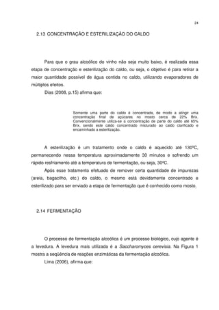 24
2.13 CONCENTRAÇÃO E ESTERILIZAÇÃO DO CALDO
Para que o grau alcoólico do vinho não seja muito baixo, é realizada essa
etapa de concentração e esterilização do caldo, ou seja, o objetivo é para retirar a
maior quantidade possível de água contida no caldo, utilizando evaporadores de
múltiplos efeitos.
Dias (2008, p.15) afirma que:
Somente uma parte do caldo é concentrada, de modo a atingir uma
concentração final de açúcares no mosto cerca de 22% Brix.
Convencionalmente utiliza-se a concentração de parte do caldo até 65%
Brix, sendo este caldo concentrado misturado ao caldo clarificado e
encaminhado a esterilização.
A esterilização é um tratamento onde o caldo é aquecido até 130ºC,
permanecendo nessa temperatura aproximadamente 30 minutos e sofrendo um
rápido resfriamento até a temperatura de fermentação, ou seja, 30ºC.
Após esse tratamento efetuado de remover certa quantidade de impurezas
(areia, bagacilho, etc.) do caldo, o mesmo está devidamente concentrado e
esterilizado para ser enviado a etapa de fermentação que é conhecido como mosto.
2.14 FERMENTAÇÃO
O processo de fermentação alcoólica é um processo biológico, cujo agente é
a levedura. A levedura mais utilizada é a Saccharomyces cerevisia. Na Figura 1
mostra a seqüência de reações enzimáticas da fermentação alcoólica.
Lima (2006), afirma que:
 