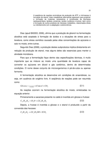 25
A seqüência de reações enzimáticas de produção de ATP, e intrínsecas à
formação de etanol, rotas metabólicas alternativas aparecem para propiciar
a formação de materiais necessários à constituição da biomassa
(polissacarídeos, lipídeos, proteínas, ácidos nucléicos e outros), bem como
a formação de outros produtos de interesse metabólico, relacionados direta
ou indiretamente com a adaptação e sobrevivência.
Dias (apud BASSO, 2006), afirma que a produção de glicerol na fermentação
alcoólica está acoplada à formação de ácidos e a situações de stress para a
levedura, como stress osmótico causado pelas altas concentrações de açúcares e
sais no mosto, entre outras.
Segundo Dias (2008), a produção destes subprodutos implica diretamente em
redução da produção de etanol, mas alguns deles são essenciais para manter a
atividade microbiana.
Para que a fermentação fique dentro das especificações técnicas, é muito
importante que se misture ao mosto uma quantidade de levedura capaz de
converter os açúcares em álcool e gás carbônico, dentro de determinadas
condições. O nome desse conjunto de microorganismos é pé-de-cuba ou apenas
fermento.
A fermentação alcoólica se desenvolve em condições de anaerobiose, ou
seja, em ausência de oxigênio livre. A seqüência de reações pode ser resumida
como:
2tancos COolEeGli levedura
+ → (2.1)
As reações ocorrem na fermentação alcoólica do mosto, sintetizadas na
equação anterior.
Primeiramente a sacarose presente no caldo é invertida em glicose e frutose:
61262112212 2 OHCOHOHC →+ (2.2)
Depois, a frutose é invertida a glicose e o etanol é produzido a partir da
conversão das hexoses:
2526126 22 COOHHCOHC +→ (2.3)
 