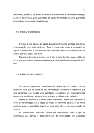 27
rendimento, tolerância de álcool, resistência e estabilidade. A velocidade da reação
pode ser determinada pela quantidade de açúcar fermentado por uma quantidade
de leveduras em um determinado tempo.
2.15 PREPARO DO MOSTO
O mosto é uma solução de açúcar cuja concentração foi ajustada para tornar
a fermentação com mais eficiência. Para o preparo do mosto é necessário ter
alguns cuidados com a concentração dos açúcares totais e sua relação com os
sólidos solúveis, acidez total e pH.
O preparo do mosto é simples, ele é feito a partir de méis, água e caldo, de
modo que essa mistura tenha uma concentração final aproximadamente de 16 a 23º
Brix.
2.16 PREPARO DO FERMENTO
Os mostos preparados industrialmente devem ser inoculados com as
leveduras. Para que se possa ter uma fermentação satisfatória, é importante que
seja adicionado aos mostos uma quantidade considerável de microorganismos
capazes de transformar rapidamente os açúcares em álcool e gás carbônico.
Depois do fermento e o mosto serem preparados, ambos são misturados a
dorna de fermentação. Essa adição do mosto ao fermento deverá ser de forma
contínua, onde a quantidade deverá ser controlada através da concentração da
mistura.
As fermentações industriais podem ser classificadas como o tipo de
alimentação das dornas e desenvolvimento da fermentação, em processos
 