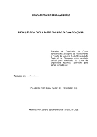 MAIARA FERNANDA GONÇALVES HOLZ
PRODUÇÃO DE ÁLCOOL A PARTIR DO CALDO DA CANA DE AÇÚCAR
Trabalho de Conclusão de Curso
apresentado à disciplina de Planejamento
e Projeto da Indústria II, da Universidade
Regional de Blumenau como requisito
parcial para conclusão do curso de
Engenharia Química, aprovado pela
banca formada por:
Aprovado em: ___/___/____
Presidente: Prof. Dirceu Noriler, Dr. – Orientador, IES
Membro: Prof. Lorena Benathar Ballod Tavares, Dr., IES
 