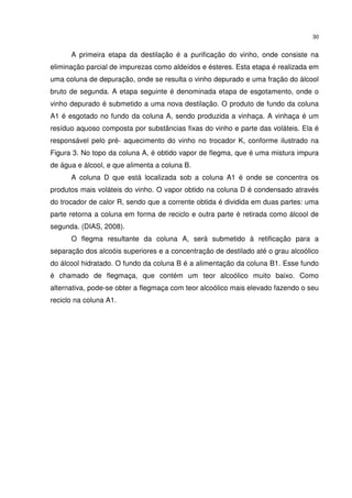 30
A primeira etapa da destilação é a purificação do vinho, onde consiste na
eliminação parcial de impurezas como aldeídos e ésteres. Esta etapa é realizada em
uma coluna de depuração, onde se resulta o vinho depurado e uma fração do álcool
bruto de segunda. A etapa seguinte é denominada etapa de esgotamento, onde o
vinho depurado é submetido a uma nova destilação. O produto de fundo da coluna
A1 é esgotado no fundo da coluna A, sendo produzida a vinhaça. A vinhaça é um
resíduo aquoso composta por substâncias fixas do vinho e parte das voláteis. Ela é
responsável pelo pré- aquecimento do vinho no trocador K, conforme ilustrado na
Figura 3. No topo da coluna A, é obtido vapor de flegma, que é uma mistura impura
de água e álcool, e que alimenta a coluna B.
A coluna D que está localizada sob a coluna A1 é onde se concentra os
produtos mais voláteis do vinho. O vapor obtido na coluna D é condensado através
do trocador de calor R, sendo que a corrente obtida é dividida em duas partes: uma
parte retorna a coluna em forma de reciclo e outra parte é retirada como álcool de
segunda. (DIAS, 2008).
O flegma resultante da coluna A, será submetido à retificação para a
separação dos alcoóis superiores e a concentração de destilado até o grau alcoólico
do álcool hidratado. O fundo da coluna B é a alimentação da coluna B1. Esse fundo
é chamado de flegmaça, que contém um teor alcoólico muito baixo. Como
alternativa, pode-se obter a flegmaça com teor alcoólico mais elevado fazendo o seu
reciclo na coluna A1.
 