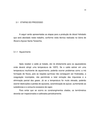 33
3.1 ETAPAS DO PROCESSO
A seguir serão apresentadas as etapas para a produção do álcool hidratado
que será abordado neste trabalho, conforme visita técnica realizada na Usina de
Álcool e Açúcar Santa Teresinha.
3.1.1 Aquecimento
Após receber o caldo já tratado, ele irá diretamente para os aquecedores
onde deverá atingir uma temperatura de 105ºC. Se o caldo estiver em uma
temperatura insuficiente de aquecimento, poderão ocorrer problemas como: a má
formação de flocos, pois as reações químicas não conseguem ser finalizadas, a
coagulação incompleta, não permitindo a total remoção das impurezas e a
eliminação parcial dos gases. Já se a temperatura for muito elevada, poderão
ocorrer destruições e perdas de açúcares, caramelização do açúcar, aumentando as
substâncias e o consumo excessivo de vapor.
Para evitar que se ocorra os constrangimentos citados, os termômetros
deverão ser inspecionados e calibrados periodicamente.
 