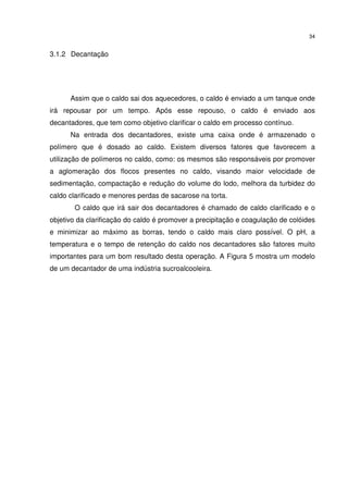 34
3.1.2 Decantação
Assim que o caldo sai dos aquecedores, o caldo é enviado a um tanque onde
irá repousar por um tempo. Após esse repouso, o caldo é enviado aos
decantadores, que tem como objetivo clarificar o caldo em processo contínuo.
Na entrada dos decantadores, existe uma caixa onde é armazenado o
polímero que é dosado ao caldo. Existem diversos fatores que favorecem a
utilização de polímeros no caldo, como: os mesmos são responsáveis por promover
a aglomeração dos flocos presentes no caldo, visando maior velocidade de
sedimentação, compactação e redução do volume do lodo, melhora da turbidez do
caldo clarificado e menores perdas de sacarose na torta.
O caldo que irá sair dos decantadores é chamado de caldo clarificado e o
objetivo da clarificação do caldo é promover a precipitação e coagulação de colóides
e minimizar ao máximo as borras, tendo o caldo mais claro possível. O pH, a
temperatura e o tempo de retenção do caldo nos decantadores são fatores muito
importantes para um bom resultado desta operação. A Figura 5 mostra um modelo
de um decantador de uma indústria sucroalcooleira.
 