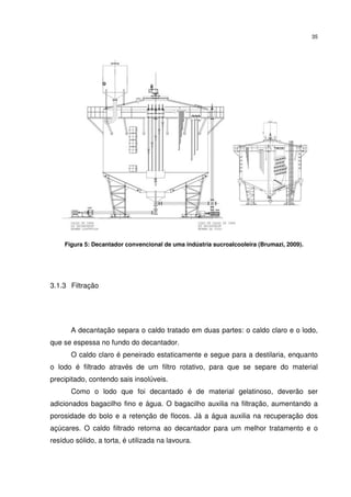 35
Figura 5: Decantador convencional de uma indústria sucroalcooleira (Brumazi, 2009).
3.1.3 Filtração
A decantação separa o caldo tratado em duas partes: o caldo claro e o lodo,
que se espessa no fundo do decantador.
O caldo claro é peneirado estaticamente e segue para a destilaria, enquanto
o lodo é filtrado através de um filtro rotativo, para que se separe do material
precipitado, contendo sais insolúveis.
Como o lodo que foi decantado é de material gelatinoso, deverão ser
adicionados bagacilho fino e água. O bagacilho auxilia na filtração, aumentando a
porosidade do bolo e a retenção de flocos. Já a água auxilia na recuperação dos
açúcares. O caldo filtrado retorna ao decantador para um melhor tratamento e o
resíduo sólido, a torta, é utilizada na lavoura.
 