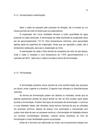 36
3.1.4 Concentração e esterilização
Após o caldo ter passado pelo processo de filtração, ele é enviado ao um
tanque pulmão de onde irá direto para os evaporadores.
O evaporador tem como finalidade remover a maior quantidade de água
presente no caldo clarificado. A alimentação do caldo clarificado ao evaporador deve
ser de aproximadamente 115 ºC. Para temperaturas inferiores, será aproveitada
apenas parte da superfície do evaporador, tendo que ser aquecido o caldo, até a
temperatura adequada, para que a evaporação se inicie.
A esterilização do caldo é feita através de trocadores de calor do tipo placas,
onde o caldo é recebido a uma temperatura de 115ºC aproximadamente e é
resfriado até 30ºC. Após isso o caldo é enviado à dorna de fermentação.
3.1.5 Fermentação
A fermentação alcoólica ocorre através de uma transformação dos açúcares
em álcool, onde o agente é a levedura. O agente mais utilizado é a Saccharomyces
cerevisia.
As dornas de fermentação podem ser abertas ou fechadas, sendo que as
abertas apresentam perdas de álcool devido ao fato do CO2 arrastar parte deste
durante a fermentação. Existem dois tipos de processos de fermentação: o contínuo
e o por batelada. Neste, são utilizados várias dornas menores do que as utilizadas
em processo contínuo. Apesar de possuir uma automação e manutenção com
custos mais altos do que um processo contínuo, a fermentação em batelada oferece
um controle microbiológico facilitado, maiores teores alcoólicos ao final da
fermentação e maior flexibilidade quanto ao processo.
Antes de o fermento ser adicionado ao mosto, ele é previamente tratado com
 