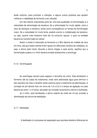 37
ácido sulfúrico, para controlar a infecção, e alguns outros produtos que ajudam
melhorar a viabilidade do fermento a ser utilizado.
Um dos fatores importantes para ter uma boa qualidade na fermentação é a
velocidade de alimentação da levedura. Se a alimentação for muito rápida, corre o
risco de estressar a levedura, tendo como conseqüência um tempo de fermentação
maior. Se a velocidade for muito lenta, poderá ocorrer a multiplicação da levedura,
ou seja, quanto mais levedura mais ela irá consumir açúcar, o qual na verdade
deverá ser transformado em álcool.
Assim o mosto é misturado ao fermento e o ºBrix deverá ser medido de hora
em hora, até que esses valores forem iguais em diferentes horários de medições, ou
seja, a dorna está morta. Quando a dorna chegar a esse ponto, significa que a
fermentação acabou e o vinho deverá enviado diretamente a centrífuga.
3.1.6 Centrifugação
As centrífugas servem para separar o fermento do vinho. Elas bombeiam o
fermento até as cubas de tratamento, onde será adicionada água para diminuir o
teor alcoólico do meio e também ácido sulfúrico para o tratamento da desinfecção. A
correção do pH deverá ficar em torno de 1,9 a 2,5 e o tempo de agitação na cuba
deverá ser entre 1 e 3 horas, até poder ser enviada novamente a dorna e reutilizada.
Já o vinho, será bombeado a dorna volante de onde ele irá ser enviado à
alimentação da coluna de destilação.
3.1.7 Destilação
A destilação é o processo de separação que acontece devido à diferença do
 